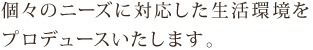 個々のニーズに対応した生活環境をプロデュースいたします。