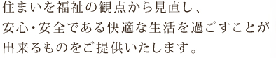 住まいを福祉の観点から見直し、安心・安全である快適な生活を過ごすことが出来るものをご提供いたします。