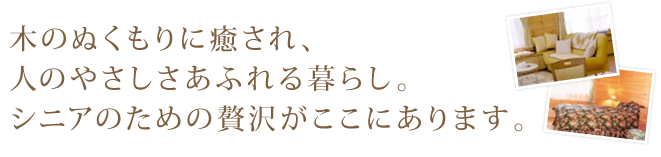 木のぬくもりに癒され、人のやさしさあふれる暮らし。シニアのための贅沢がここにあります。